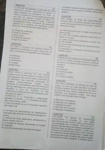 quais modificam as sociedades. No Brasil , um
intenso processo de movimentaç?o da população
ao longo da segunda metade do século XX
provocou várias mudanças no pais A principal
nacional foi o aumento da população urbana
consequência desse movimento da população
brasileira. Esse movimento é de:
a) refugiados ambientais
b) diáspora brasileira.
c) éxodo rural.
d) migrações externas
e) fuga de cérebros.
QUESTÃO	02
No Brasil, o processo de migração interna foi
amplamente verificado ao longo do século XX. No
pais, predominam as migraç6es por motivaçōes
a) climáticas
b)religiosas.
c) econômicas
d) militares
e) linguísticas
QUESTÃO	03
(Enem 2016) A presença de uma corrente
migratória por si só não explica a condição de vida
dos imigrantes. Esta será somente a aparência de
um fenomeno mais profundo estruturado em
relaçōes socioeconomicas multas vezes
perversas. É o que podemos dizer dos individuos
que são deslocados do campo para as cidades e
obrigados a viver em condiçoes de vida
culturalmente differentes das que vivenciaram em
seu lugar de origem.
SCARLA TO, F. C . População e urbanização
brasileira. In: ROSS, J L. S. Geografia do Brasil
São Paulo: Edusp, 2009.
texto faz referência a um movimento migratório
que reflete o(a):
a) processo de deslocamento de trabalhadores
motivados pelo aumento da oferta de empregos no
campo
b) permuta de locais especificos, obedecendo a
fatores ciclicos naturais.
c) circulação de pessoas diariamente em função
do emprego.
d) cultura de localização itinerante no espaço
e) dinamica experimentada por grande quantidade
de pessoas, que resultou no inchaço das grandes
cidades
QUESTÃO
04
Com relação ao Indice de Desenvolvimento
Humano (IDH). importante indicador para verificar
grau de desenvolvimento de um pais, indique a
alternativa correta
a) o IDH mais próximo de 1 remete a um pais mais
desenvolvido
b) o IDH nào considera aspectos relacionados a
renda de um pals.
c) o valor próximo de 0 caracteriza um pais com
um IDH elevado.
d) a saúde é um aspecto que não está presente no
cálculo do IDH.
e) a educação é o indicador mais importante das
medidas do IDH
QUESTÃO	05
Fazendo-se uma analise da distribuição espacial
do IDH no mundo percebe-se que o continente
que possui os menores valores de IDH no cenário
mundial é
a) a Asia
b) a Oceania
c) a América Latina
d) a Africa
e) a América Central
QUESTÃO	06
João Maria trabalhava na colheita de cana de
acúcar.na Zona da mata açucareira da regiáo
Nordeste, quando resolveu migrar para São Paulo
em busca de uma melhor qualidade de vida e de
empregos que pagassem melior João Maria
realizou uma migração interna do tipo
a) Migração intrarregional
b) Migração inter-regional
C)Migração pendular
d) Migração intermunicipal
e) Migração interestadual
QUESTÃO	07
(UFF-2008) "Os fatores de conservação
transformaram - semiárido em uma
e imutabilidade dos problemas. Como se com o
aparentemente sem historia, dada a permanência
decorrer das décadas nada tivesse se alterado e o
presente fosse um eterno passado. A cada seca,
e mesmo no intervalo entre uma e outra, milhares
de nordestinos foram abandonand a região. Sem
esperança de mudar a história das suas cidades,
buscaram em outras paragens a solução para a