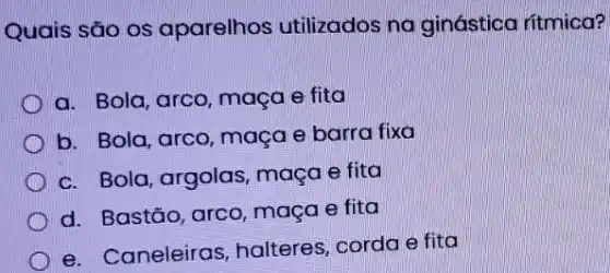 Quais são os aparelhos utilizados na ginástica ritmica?
a. Bola, arco, maça e fita
b. Bola, arco, maça e barra fixa
c. Bola, argolas maça e fita
d. Bastão, arco maça e fita
e. Caneleiras halteres, corda e fita