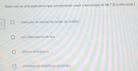 Quais são os dois aplicativos que normalmente usalk?a tecnologia de ML ? (Escolha duas.)
detecção de fraude de cartão de crédito L
reconhecimento de fala
leitores eletrônicos
varredura de segurança de parque