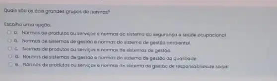 Quais sào os dois grandes grupos de normas?
Escolha uma opçáo:
a. Normas de produtos ou serviços e normas do sistema da segurança e saúde ocupacional.
b. Normas de sistemas de gestão e normas do sistema de gestáo ambiental
c. Normas de produtos ou serviços e normas de sistemas de gestão.
d. Normas de sistemas de gestáo e normas do sistema de gestão da qualidade.
e. Normas de produtos ou serviços e normas do sistema de gestão de responsabilidade social.