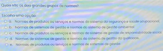 Quais são os dois grandes grupos de normas?
Escolha uma opção:
a. Normas de produtos ou serviços e normas do sistema da segurança e saúde ocupacional.
b. Normas de sistemas de gestáo e normas do sistema de gestáo ambiental.
c. Normas de produtos ou serviços e normas do sistema de gestão de responsabilidade social.
d. Normas de sistemas de gestão e normas do sistema de gestão da qualidade.
e. Normas de produtos ou serviços e normas de sistemas de gestão.