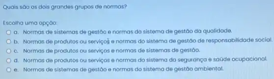 Quais são os dois grandes grupos de normas?
Escolha uma opção:
a. Normas de sistemas de gestão e normas do sistema de gestão da qualidade.
b. Normas de produtos ou servicos e normas do sistema de gestão de responsabilidade social.
c. Normas de produtos ou serviços e normas de sistemas de gestáo.
d. Normas de produtos ou serviços e normas do sistema da segurança e saúde ocupacional.
e. Normas de sistemas de gestão e normas do sistema de gestão ambiental