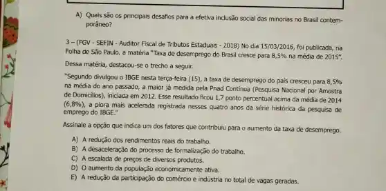 A) Quais são os principais desafios para a efetiva inclusão social das minorias no Brasil contem-
porâneo?
3- (FGV - SEFIN - Auditor Fiscal de Tributos Estaduais -2018 ) No dia 15/03/2016 foi publicada, na
Folha de São Paulo , a matéria "Taxa de desemprego do Brasil cresce para 8,5%  na média de 2015''.
Dessa matéria destacou-se o trecho a seguir.
"Segundo divulgou o IBGE nesta terça-feira (15), a taxa de desemprego do país cresceu para
8,5% 
na média do ano passado, a maior já medida pela Pnad Contínua (Pesquisa Nacional por Amostra
de Domicilios', iniciada em 2012 Esse resultado ficou 1,7 ponto percentual acima da média de 2014
(6,8% )
a piora mais acelerada registrada nesses quatro anos da série histórica da pesquisa de
emprego do IBGE."
Assinale a opção que indica um dos fatores que contribuiu para o aumento da taxa de desemprego.
A) A redução dos rendimentos reais do trabalho.
B) A desaceleração do processo de formalização do trabalho.
C) A escalada de preços de diversos produtos.
D) 0 aumento da população economicamente ativa.
E) A redução da participação do comércio e indústria no total de vagas geradas.