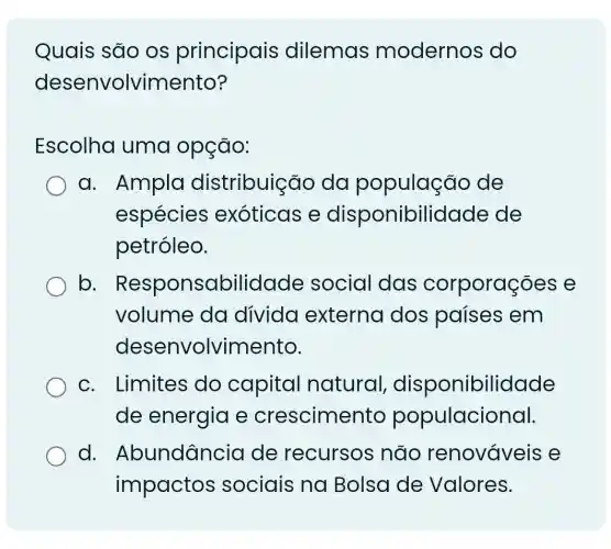 Quais são os principais dilemas modernos do
desenvolvimento?
Escolha uma opção:
a. Ampla distribuição da população de
espécies exoticas e disponibilidade de
petróleo.
b - Responsabilidade social das corporações e
volume da divida externa dos países em
desenvolvimento.
c. Limites do capital natural , disponibil idade
de energia e crescime nto populacional.
d . Abundância de recursos não renovaveis e
impactos sociais na Bolsa de Valores.