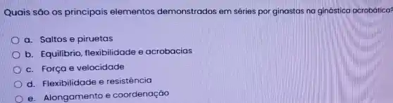 Quais são os principais elementos demonstrados em séries por ginastas na ginástica acrobática?
a. Saltos e piruetas
b. Equilibrio , flexibilidade e acrobacias
c. Força e velocidade
d. Flexibilidade e resistencia
e. Alongamento e coordenação