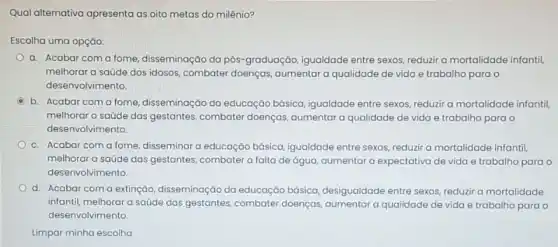 Qual alternativa apresenta as oito metas do milênio?
Escolha uma opção:
a. Acabar coma fome, disseminação da pós -graduação, igualdade entre sexos, reduzir a mortalidade infantil,
melhorar a saúde dos idosos, combater doenças aumentar a qualidade de vida e trabalho para o
desenvolvimento.
b. Acabar coma fome, disseminação da educação básica, igualdade entre sexos, reduzir a mortalidade infantil,
melhorar a saúde das gestantes, combater doenças aumentar a qualidade de vida e trabalho para o
desenvolvimento.
c. Acabar coma fome, disseminar a educação básica, igualdade entre sexos reduzir a mortalidade infantil
melhorar a saúde das gestantes, combater a falta de água, aumentar a expectativa de vida e trabalho para o
desenvolvimento.
d. Acabar coma extinção, disseminação da educação básica desigualdade entre sexos reduzir a mortalidade
infantil, melhorar a saúde das gestantes, combater doenças, aumentar a qualidade de vida e trabalho para o
desenvolvimento.