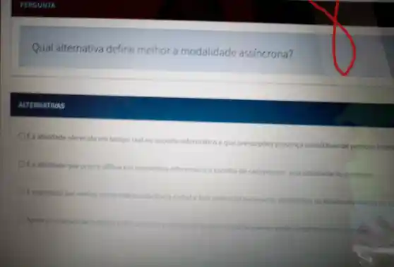 Qual alternativa define melhor a modalidade assincrona?
ACTERNATIVAS
it a atividade oferecida em tempo real no suporte informático eque pressupdea presenca simultanea de pessogis intere
It a atividade que ocorre offline em momentos diferentes edescolha de cadapessoa, seja estudante ou professor
f suportada por midias como videoconferencia
class chate tem potencial paraapolar estudantes no deservalivimento de a
relatives de trabalho
professores
simultanearse tedchne