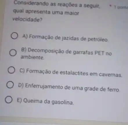 qual apresenta uma maior
velocidade?
A) Formação de jazidas de petróleo
B) Decomposição de garrafas PET no
ambiente.
C) Formação de estalactites em cavernas.
D) Enferrujamento de uma grade de ferro.
E) Queima da gasolina.
Considerando as reações a seguit, 1 ponto