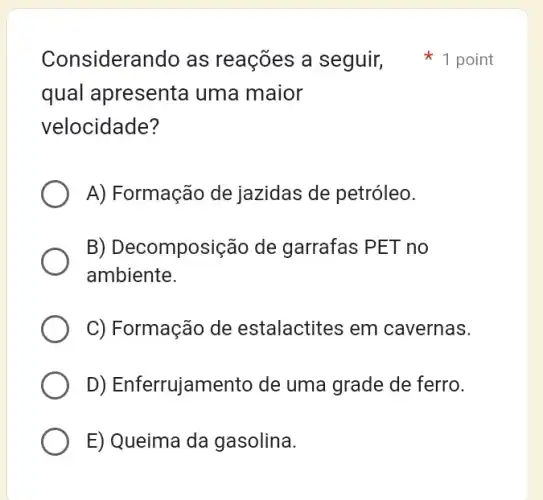 qual apresenta uma maior
velocidade?
A) Formação de jazidas de petróleo.
B) Decomposição de garrafas PET no
ambiente.
C) Formação de estalactites em cavernas.
D) Enferrujamento de uma grade de ferro.
E) Queima da gasolina.
Considerando as reações a seguir 1 point