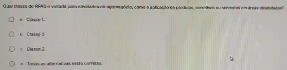 Qual classe de RPAS é voltada para atividades do agronegócio , como a aplicação de produtos corretivos o sementes em es em áreas desabitadas?
a. Classe 1.
b. Classe 3.
c. Classe 2.
d. Todas as alternativas estão corretas.