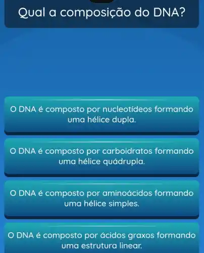 Qual a comp osição do DNA?
DNA é composto por nucleotídeos formando
uma hélice dupla.
DNA é composto por carboidratos formando
uma hélice quádrupla.
DNA é composto por aminoácid os formando
uma hélice simples.
DNA é composto por ácidos graxos formando
uma estrutura linear.