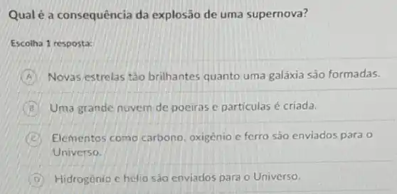 Qual é a consequência da explosão de uma supernova?
Escolha 1 resposta:
Novas estrelas tào brilhantes quanto uma galáxia são formadas.
B Uma grande nuvem de pociras e particulas é criada.
C Elementos como carbono, oxigênio c ferro são enviados para
Universo.
D Hidrogenio c hélio são enviados para o Universo.