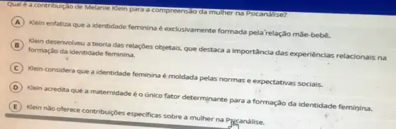 Qualé a contribuição de Melanie Klein para a compreensão da mulher na Psicanálise?
A
Klein enfatiza que a identidade feminina é exclusivamente formada pela'relação mãe-bebê.
B
Klein desenvolveu a teoria das relações objetais, que destaca a importância das experiências relacionais na
formação da identidade feminina.
C Klein considera que a identidade feminina é moldada pelas normas e expectativas sociais.
D Klein acredita que a maternidade é o único fator determinante para a formação da identidade feminina.
E Klein não oferece contribuições especificas sobre a mulher na Pficanálise.