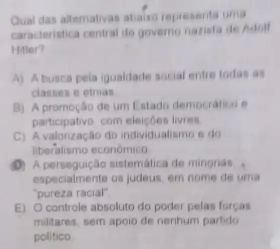 Qual das altemativas abaixo representa uma
caracteristica central do governo nazista de Adolf
Hitler?
A) A busca pela igualdade social entre todas as
classes e etnias
B)A promoção de um Estado democratico e
participativo com eleicoes livres
C) A do individualisme e do
liberalism económico
A sistematica de minorias
especialmente os judeus, em nome de uma
"pureza racial".
E) O controle absoluto do poder pelas forcas
militares, sem apoio de nenhum partido
politico.