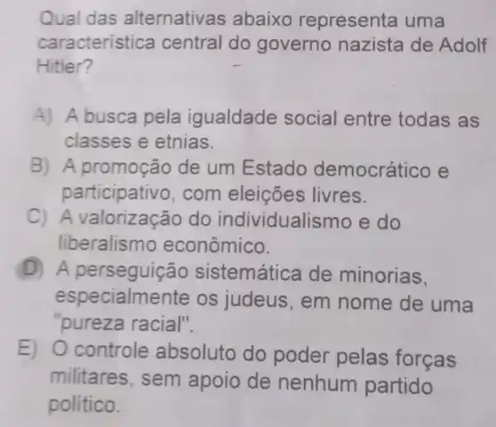 Qual das alternativas abaixo representa uma
caracteristic a central do governo nazista de Adolf
Hitler?
A) A busca pela igualdade social entre todas as
classes e etnias.
B) A promoção de um Estado democrático e
participativo,com eleições livres.
C)A valorizacã do individualismo e do
liberalismo econômico.
D sistemática de minorias.
especialmente os judeus , em nome de uma
"pureza racial".
E) 0 controle absoluto do poder pelas forcas
militares , sem apoio de nenhum partido
político.