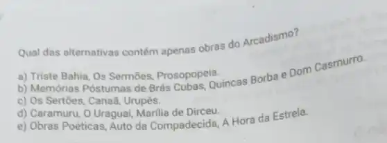 Qual das alternativas contém apenas obras do Arcadismo?
a) Triste Bahia, Os Sermōes, Prosopopeia.
b) Memórias Póstumas de Brás Cubas, Quincas Borba e Dom Casmurro.
c) Os Sertões, Canad Urupês.
d) Caramuru, O Uragual Marilia de Dirceu.
e) Obras Poéticas, Auto da Compadecida, A Hora da Estrela.