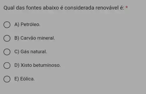 Qual das fontes abaixo é considerada renovável é:
A) Petróleo.
B) Carvão mineral.
C) Gás natural.
D) Xisto betuminoso.
E) Eólica.