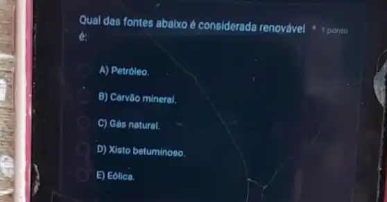 Qual das fontes abalxo é considerada renovável
A) Petróleo.
B) Carvào mineral.
C) Gás natural.
D) Xisto betuminoso.
E) Eólica.
1 ponto