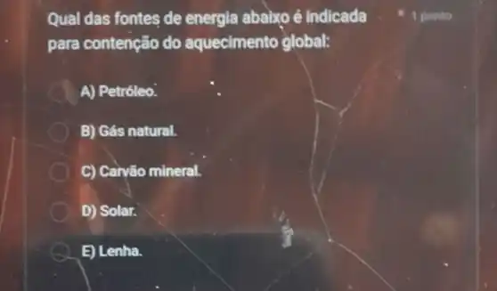 Qual das fontes de energia ababxo é indicada
para contenção do aquecimento global:
A) Petróleo.
B) Gás natural.
C) Caryão mineral.
D) Solar.
E) Lenha.
1 ponto