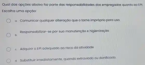 Qual das opçōes abaixo faz parte das responsabilidades dos empregados quanto ao EPI:
Escolha uma opção:
a. Comunicar qualquer alteração que o torne impróprio para uso.
b.
Responsabilizar -se por sua manutenção e higienização
c. Adquirir o EPI adequado ao risco da atividade
d. Substituir imediatamente , quando extraviado ou danificado.