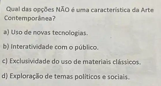 Qual das opções Ntilde (A)O é uma característica da Arte
Contemporânea?
a) Uso de novas tecnologias.
b) Interatividade com o público.
c) Exclusividade do uso de materiais clássicos.
d) Exploração de temas políticos e sociais.