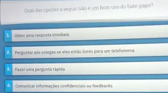 Qual das opções a seguir não é um bom uso do bate -papo?
Obter uma resposta imediata
2.
Perguntar aos colegas se eles estão livres para um telefonema
3.
Fazer uma pergunta rápida
Comunicar informações confidenciais ou feedbacks