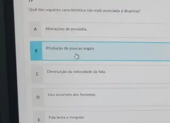 Qual das seguinte característica não está associada à disartria?
A
Alteraçōes de prosódia.
B
Produção de poucas vogais
C
Diminuição da velocidade da fala.
D
Uso incorreto dos fonemas.
E
Fala lenta e irregular.