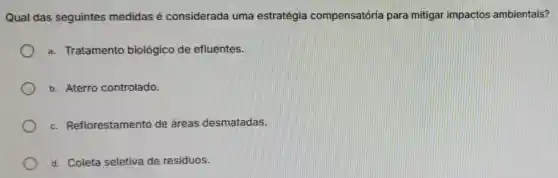 Qual das seguintes medidas é considerada uma estratégia compensatória para mitigar impactos ambientais?
a. Tratamento biológico de efluentes.
b. Aterro controlado.
c. Reflorestamento de áreas desmatadas.
d. Coleta seletiva de residuos.