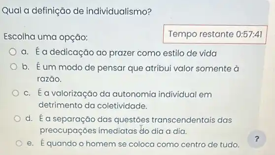 Qual a definição de individualismo?
Escolha uma opção:
a. Éa dedicação ao prazer como estilo de vida
b. Eum modo de pensar que atribui valor somente a
razão.
c. Éa valorização da autonomia individual em
detrimento da coletividade.
d. Éa separação das questōes transcendentais das
preocupações imediatas do dia a dia.
e. Équando o homem se coloca como centro de tudo.