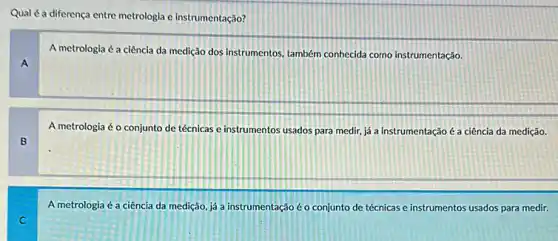 Qual é a diferença entre metrologia e instrumentação?
A
A metrologia é a ciência da medição dos instrumentos, também conhecida como instrumentação.
B
A metrologia é o conjunto de técnicas e instrumentos usados para medir já a instrumentação é a ciência da medição.
A metrologia é a ciência da medição, já a instrumentação é o conjunto de técnicas e instrumentos usados para medir.
C