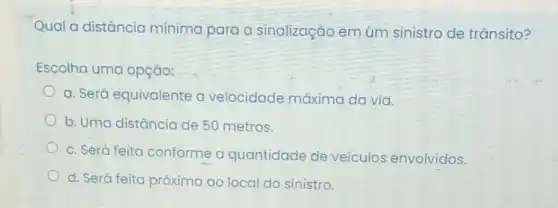 Qual a distância mínima para a sinalização em um sinistro de trânsito?
Escolha uma opção:
a. Será equivalente a velocidade máxima da via.
b. Uma distância de 50 metros.
c. Será feita conforme a quantidade de veículos envolvidos.
d. Será feita próxima ao local do sinistro.