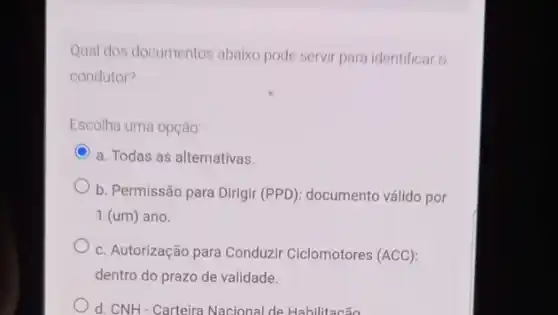 Qual dos documentos abaixo pode servir para identificar o
condutor?
Escolha uma opção
C a. Todas as alternativas.
b. Permissão para Dirigir ): documento válido por
1(um) ano.
c. Autorização para Conduzir Ciclomotores (ACC)
dentro do prazo de validade.
d. CNH-Carteira Nacional de Habilitacão