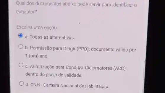 Qual dos documentos abaixo pode servir para identificar o
condutor?
Escolha uma opção:
C a. Todas as alternativas.
b. Permissão para Dirigir (PPD) documento válido por
1(um) ano.
c. Autorização para Conduzi Ciclomotores (ACC)
dentro do prazo de validade.
d. CNH-Carteira Nacional de Habilitação.