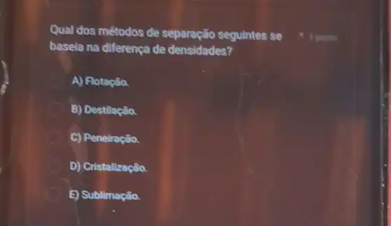 Qual dos métodos de separação seguintes se
baseia na diferença de densidades?
A) Flotação
B) Destilação.
C) Peneiração.
D) Cristalização.
E) Sublimação.
1 ponto