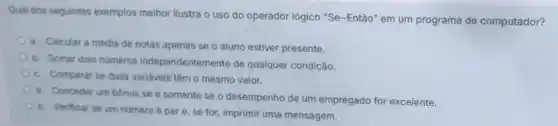 Qual dos seguintes exemplos melhor ilustra o uso do operador lógico "Se~Então" em um programa de computador?
a. Calcular a média de notas apenas se o aluno estiver presente.
b. Somar dois numeros independentemente de qualquer condição.
c. Comparar se duas variáveis têm o mesmo valor.
d. Conceder um bonus se e somente se o desempenho de um empregado for excelente.
e. Verificar se um número épare se for, imprimir uma mensagem.