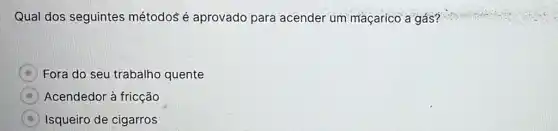 Qual dos seguintes métodos é aprovado para acender um maçarico a gás?
Fora do seu trabalho quente
Acendedor à fricção
Isqueiro de cigarros