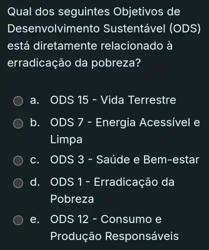 Qual dos seguintes Objetivos de
Desenvolvimento Sustentável (ODS)
está diretamente relacionado , à
erradicação da pobreza?
a ODS 15 - Vida Terrestre
lo
ODs7 - Energia Acessivele Lumpa
c. ODS 3 - Saúde e Bem-estar
d.
ODS1-Erradicachat (a)odaPobreza
e. ODS 12 - Consumo e
Produção Responsáveis