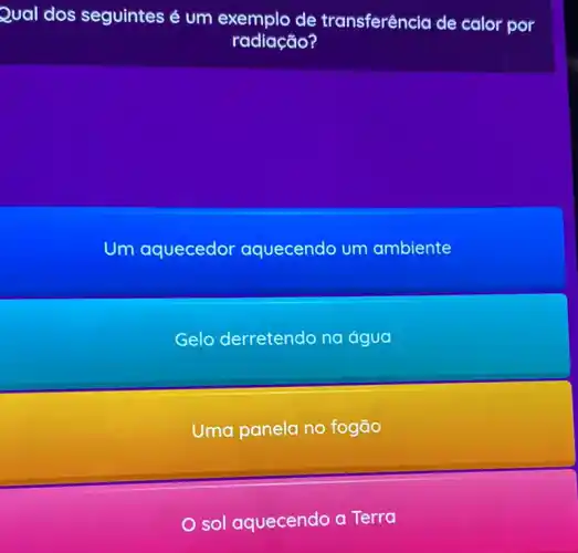 Qual dos seguintes é um exemplo de transferência de calor por
radiação?
Um aquecedor aquecendo um ambiente
Gelo derretendo na água
Uma panela no fogão
sol aquecendo a Terra