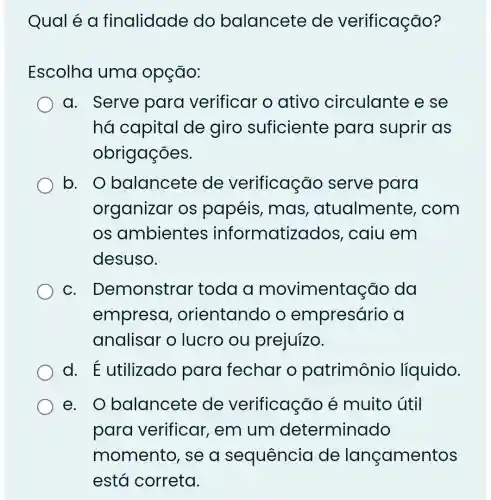 Qual é a finalidade do balancete de verificação?
Escolha uma opção:
a. Serve para verificar o ativo circulante e se
há capital de giro suficiente para suprir as
obrigações.
b. o balancete de verificação serve para
organizar os papéis, mas , atualmente , com
OS ambientes informatizados , caiu em
desuso.
C . Demonstrar toda a movimentação da
empreso , orientando o empresário a
analisar o lucro ou prejuízo.
d E utilizado para fechar o patrimônio líquido.
e. O balancete de verificação é muito útil
para verificar, em um determinado