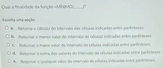 Qual a finalidade da função =MiNIMO(ldots ) 7
Escolha uma opção:
a. Retorna o cálculo do intervalo das células indicadas entre parênteses.
b. Retornar o menor valor do intervalo de células indicadas entre parênteses.
c. Retornar o maior valor do intervalo de células indicadas entre parênteses.
d. Retornar a soma dos valores do intervalo de células indicadas entre parênteses.
e. Retornar o qualquer valor do intervalo de células indicadas entre parênteses.