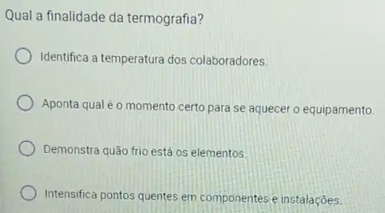 Qual a finalidade da termografia?
Identifica a temperatura dos colaboradores.
Aponta qual é o momento certo para se aquecer o equipamento.
Demonstra quão frio está os elementos.
Intensifica pontos quentes em componente e instalações.