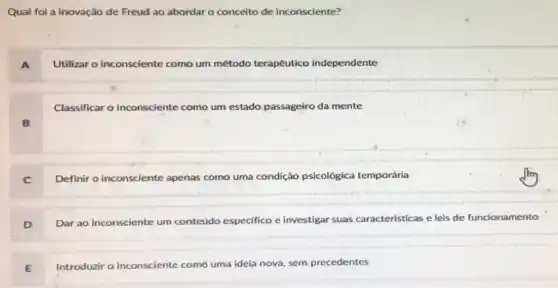 Qual foi a inovação de Freud ao abordar o conceito de inconsciente?
Utilizar o inconsciente como um método terapêutico independente
Classificar o inconsciente como um estado passageiro da mente
B
Definir o inconsciente apenas como uma condição psicológica temporária
D
Dar ao inconsciente um conteúdo especifico e investigar suas características e leis de funcionamento
Introduzir o inconsciente como uma ideia nova.sem precedentes