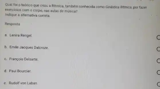 Qual foi p teórico que criou a Ritmica também conhecida como Ginástica Ritmica, por fazer
exercicios com o corpo nas aulas de música?
Indique a alternativa correta.
Resposta
a. Lenira Rengel.
b. Emile Jacques Dalcroze.
c. François Delsarte.
d. Paul Bourcier.
e. Rudolf von Laban
C c
c C
C C
c
C C