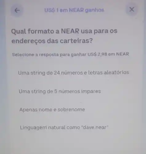 Qual formato a NEAR usa para os
endereços s das carteiras?
Selecione a resposta para ganhar US 2,98 em NEAR
Uma string de 24 números e Letras aleatórios
Uma string de 5 números impares
Apenas nome e sobrenome
Linguagemí natural como "dave.near"