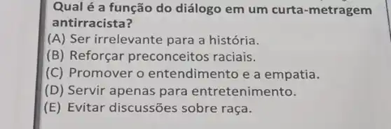 Qual é a função do diálogo em um curta -metragem
antirracista?
(A) Ser irrelevante para a história.
(B) Reforçar preconceitos raciais.
(C) Promover o entendimento e a empatia.
(D) Servir apenas para entretenimento.
(E) Evitar discussões sobre raça.