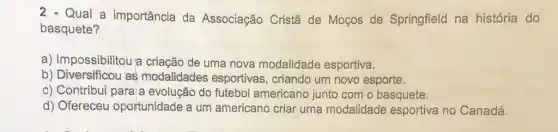 Qual a importância da Associação Cristā de Moços de Springfield na história do
basquete?
a) Impossibilitou a criação de uma nova modalidade esportiva.
b) Diversificou as modalidades esportivas , criando um novo esporte.
c) Contribui paraja evolução do futebol americano junto com o basquete.
d) Ofereceu oportunidade a um americano criar uma modalidade esportiva no Canadá.