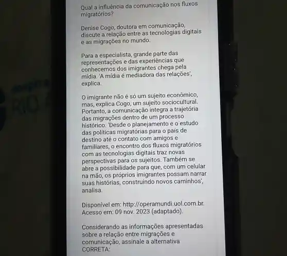 Qual a influência da comunicação nos fluxos
migratórios?
Denise Cogo doutora em comunicação,
discute a relação entre as digitais
e as migrações no mundo.
Para a especialista grande parte das
representações e das experiência sque
conhecemos dos pela
mídia. 'A mídia é mediadora das relações',
explica.
imigrante não é só um sujeito econômico
mas, explica Cogo um sujeito sociocultural.
Portanto, a comunicaçãc integra a trajetória
das migraçõe dentro de um processo
histórico. 'Desde o planejamento e o estudo
das políticas migratórias para o país de
destino até 0 contato com amigos e
familiares, o encontro dos fluxos migratórios
com as tecnologias digitais traz novas
perspectivas para os sujeitos . Também se
abre a possibilidade para que, com um celular
na mão, OS próprios imigrantes possam narrar
suas histórias , construindo novos caminhos',
analisa.
Disponível em:http://operamund i.uol.com.br.
Acesso em: 09 nov 2023 (adaptado)
Considerando as informações apresentadas
sobre a relação entre migrações e
CORRETA:
comunicação , assinale a alternativa