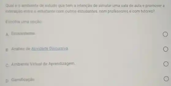 Qual é o ambiente de estudo que tem a intenção de simular uma sala de aula e promover a
interação entre o estudante com outros estudantes, com professores e com tutores?
Escolha uma opção:
A. Ecossistema
B. Análise de Atividade Discursiva.
C. Ambiente Virtual de Aprendizagem.
D. Gamificação