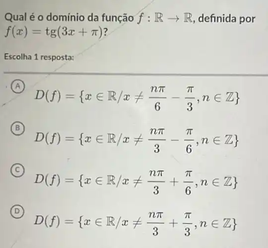 Qual é o domínio da função f:Rarrow R definida por
f(x)=tg(3x+pi )
Escolha 1 resposta:
A
D(f)= xin R/xneq (npi )/(6)-(pi )/(3),nin Z
(B) B
D(f)= xin R/xneq (npi )/(3)-(pi )/(6),nin Z
C
D(f)= xin R/xneq (npi )/(3)+(pi )/(6),nin Z 
D
D(f)= xin R/xneq (npi )/(3)+(pi )/(3),nin Z 
(D)