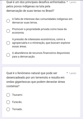 Qual é o fenômeno natural que pode ser
desencadeado por um terremoto e resulta em
ondas gigantescas que podem devastar áreas
costeiras?
Tsunami.
Furacão.
Tornado.
pelos povos indigenas na luta pela
demarcação de suas terras no Brasil?
A falta de interesse das comunidades indígenas em
demarcar suas terras.
Promover a propriedade privada como base da
economia.
A pressão de interesses econômicos , como a
agropecuária e a mineração, que buscam explorar
essas áreas.
A abundância de recursos financeiros disponíveis
para a demarcação.
Qual é um dos principais desafios enfrentados 1 ponto
1 ponto